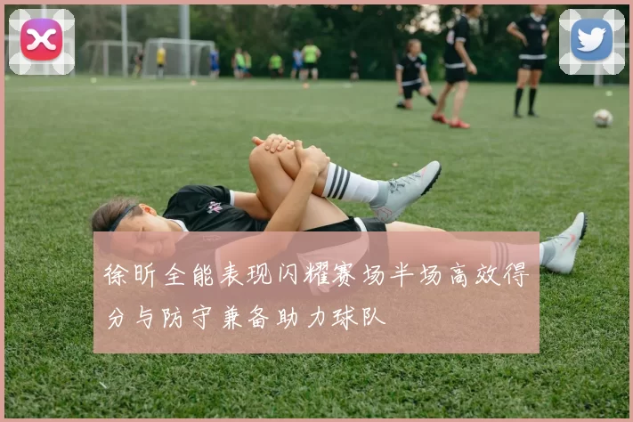 徐昕全能表现闪耀赛场半场高效得分与防守兼备助力球队