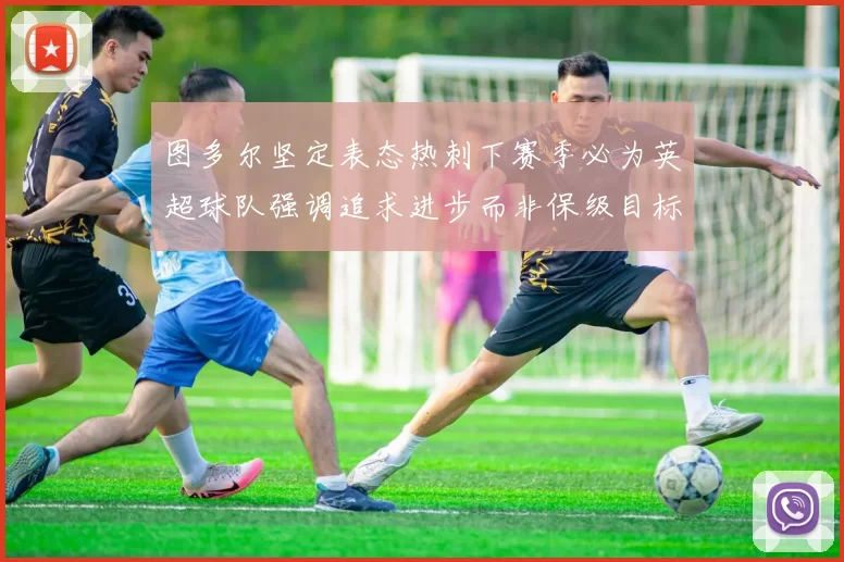 图多尔坚定表态热刺下赛季必为英超球队强调追求进步而非保级目标