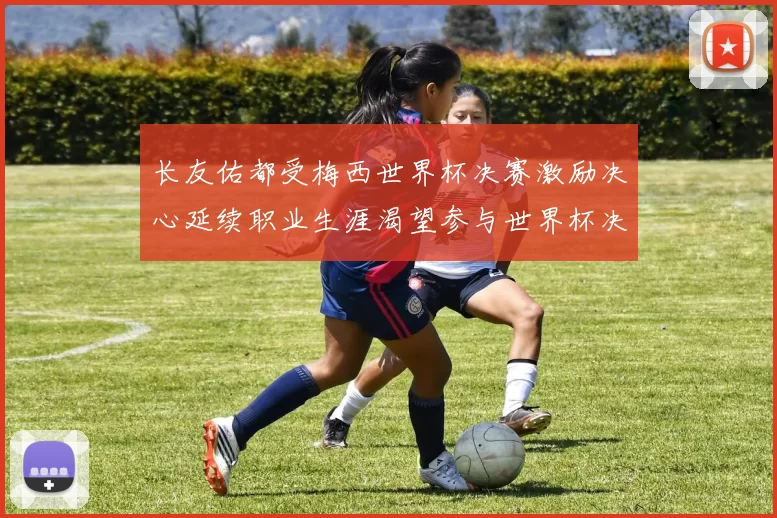 长友佑都受梅西世界杯决赛激励决心延续职业生涯渴望参与世界杯决赛