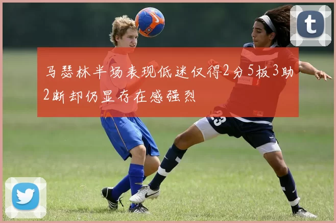 马瑟林半场表现低迷仅得2分5板3助2断却仍显存在感强烈