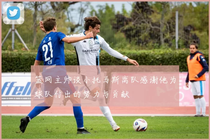 篮网主帅谈小托马斯离队感谢他为球队付出的努力与贡献