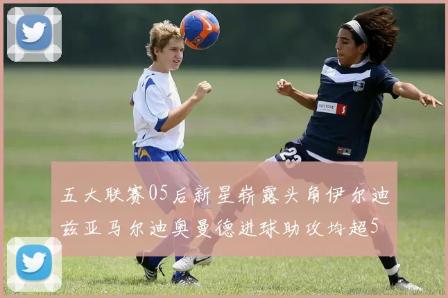五大联赛05后新星崭露头角伊尔迪兹亚马尔迪奥曼德进球助攻均超5
