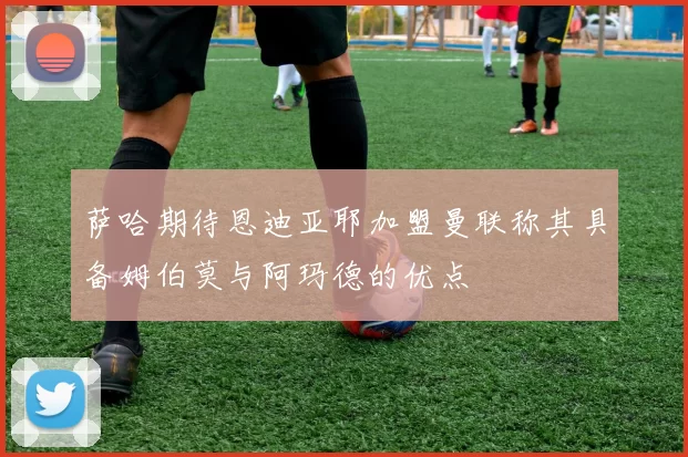 萨哈期待恩迪亚耶加盟曼联称其具备姆伯莫与阿玛德的优点