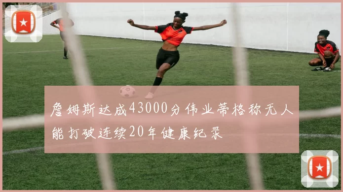 詹姆斯达成43000分伟业蒂格称无人能打破连续20年健康纪录