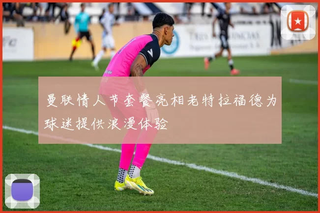 曼联情人节套餐亮相老特拉福德为球迷提供浪漫体验