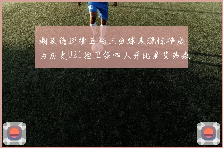 谢泼德连续五场三分球表现惊艳成为历史U21控卫第四人并比肩艾弗森等传奇