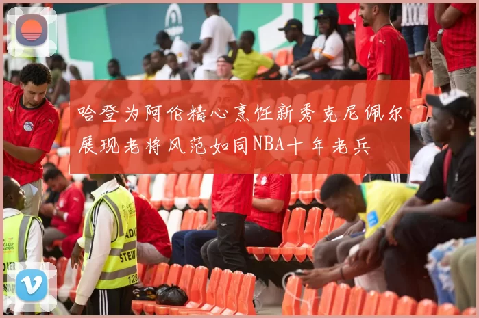 哈登为阿伦精心烹饪新秀克尼佩尔展现老将风范如同NBA十年老兵
