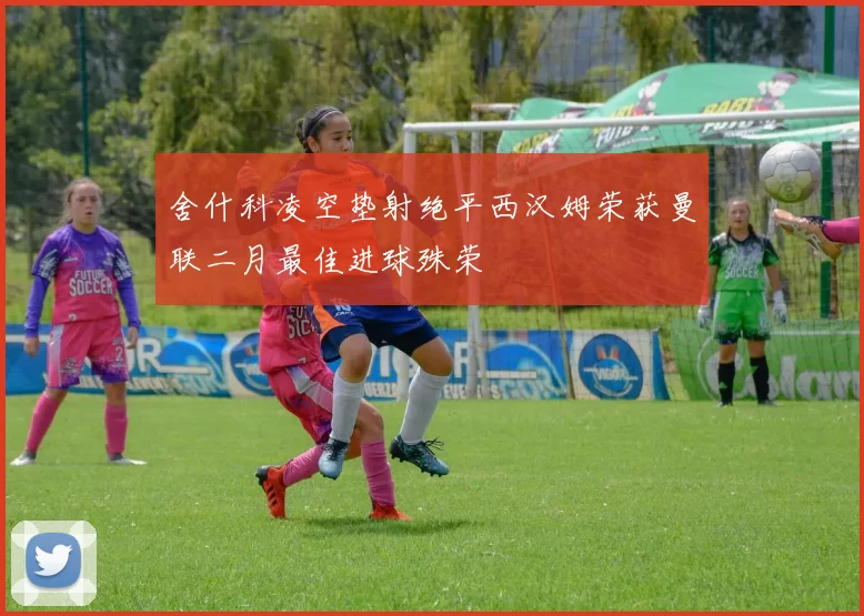 舍什科凌空垫射绝平西汉姆荣获曼联二月最佳进球殊荣