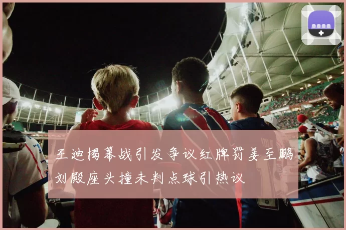 王迪揭幕战引发争议红牌罚姜至鹏刘殿座头撞未判点球引热议
