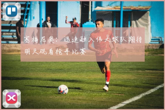 塞梅尼奥：迅速融入伟大球队期待明天观看枪手比赛