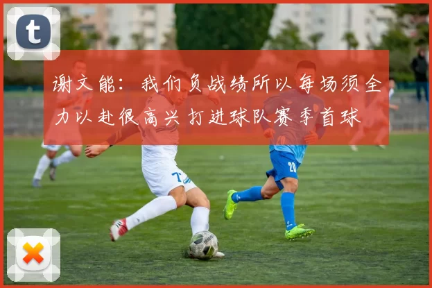 谢文能：我们负战绩所以每场须全力以赴很高兴打进球队赛季首球