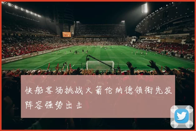 快船客场挑战火箭伦纳德领衔先发阵容强势出击