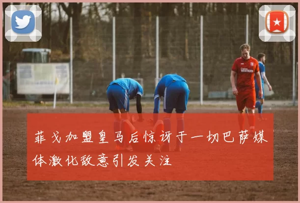 菲戈加盟皇马后惊讶于一切巴萨媒体激化敌意引发关注