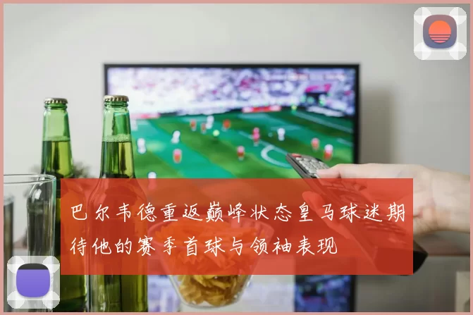 巴尔韦德重返巅峰状态皇马球迷期待他的赛季首球与领袖表现