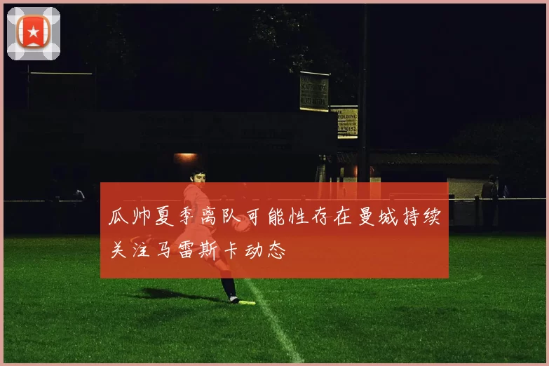 瓜帅夏季离队可能性存在曼城持续关注马雷斯卡动态