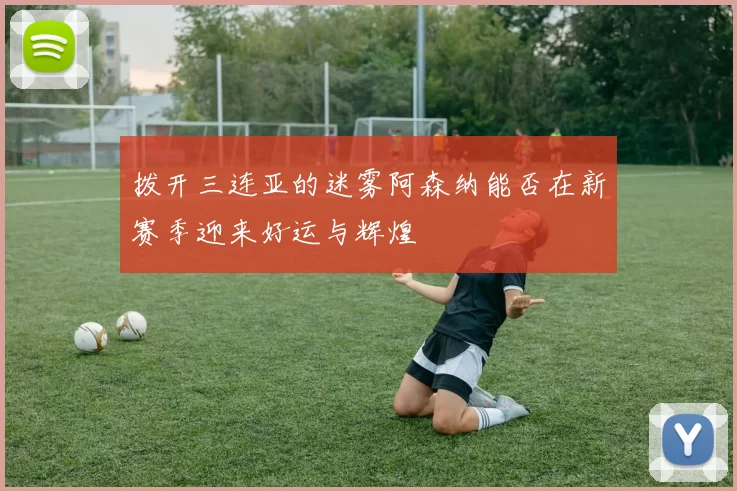 拨开三连亚的迷雾阿森纳能否在新赛季迎来好运与辉煌