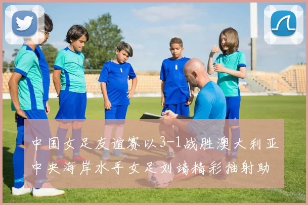 中国女足友谊赛以3-1战胜澳大利亚中央海岸水手女足刘靖精彩抽射助球队取胜