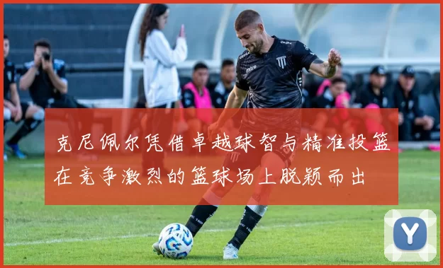 克尼佩尔凭借卓越球智与精准投篮在竞争激烈的篮球场上脱颖而出