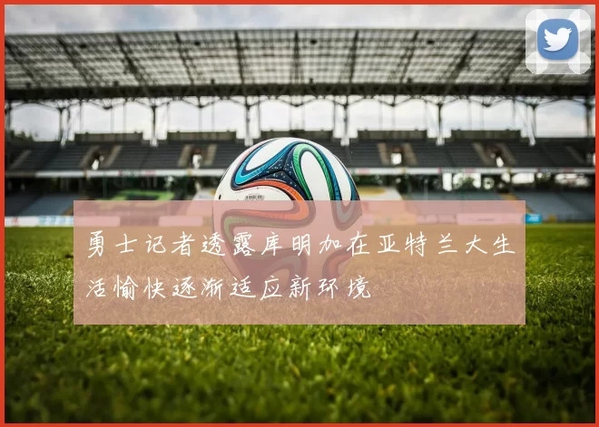勇士记者透露库明加在亚特兰大生活愉快逐渐适应新环境