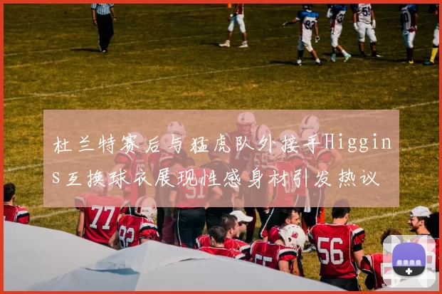 杜兰特赛后与猛虎队外接手Higgins互换球衣展现性感身材引发热议