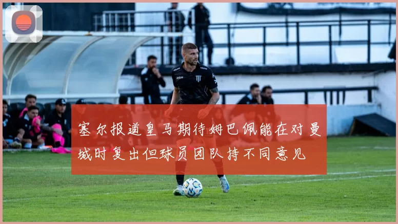 塞尔报道皇马期待姆巴佩能在对曼城时复出但球员团队持不同意见
