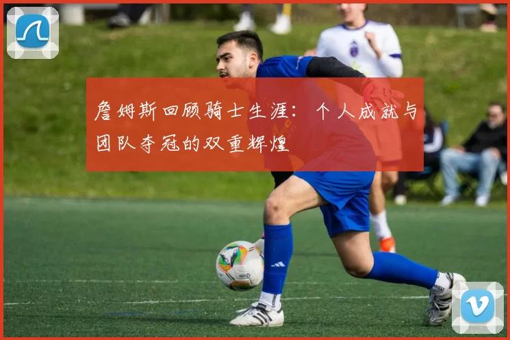 詹姆斯回顾骑士生涯：个人成就与团队夺冠的双重辉煌