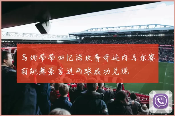乌姆蒂蒂回忆诺坎普奇迹内马尔赛前跳舞豪言进两球成功兑现